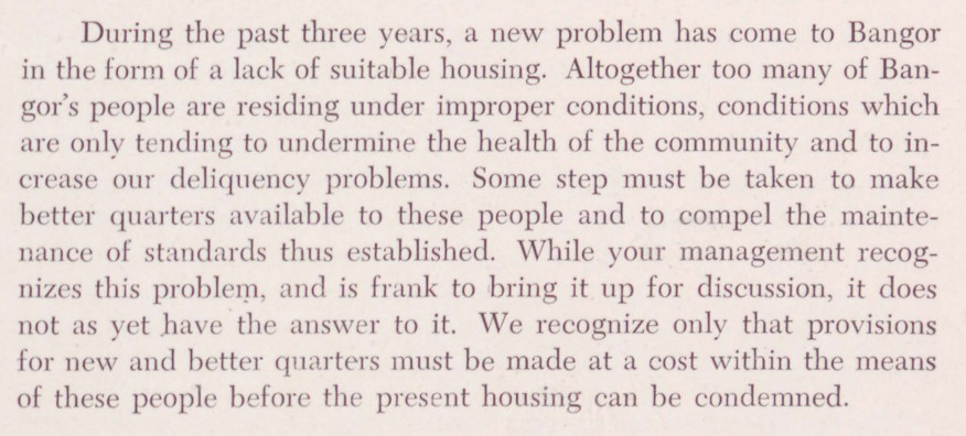 Excerpt from the 1944 Annual Report for Bangor, Maine: "During the past three years, a new problem has come to Bangor in the form of a lack of suitable housing. Altogether too many of Bangor's people are residing under improper conditions, conditions which are only tending to undermine the health of the community and to increase our deliquency problems. Some step must be taken to make better quarters available to these people and to compel the maintenance of standards thus established. While your management recognizes the problem, and is frank to bring it up for discussion, it does not yet have the answer to it. We recognize only that provisions for new and better quarters must be made at a cost within the means of these people before the present housing can be condemned."